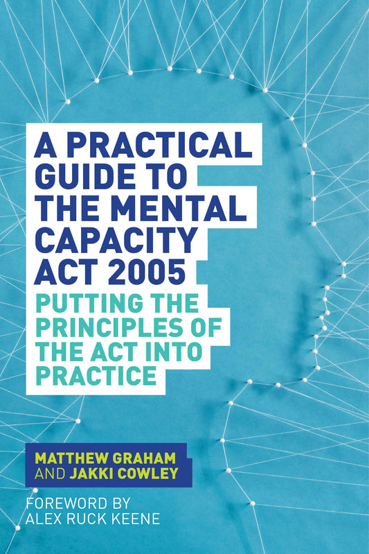 A Practical Guide to the Mental Capacity Act 2005 by Alex Ruck Ruck Keene, Matthew Graham, Jakki Cowley